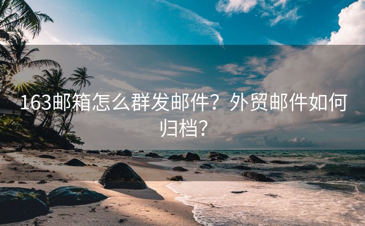 163邮箱怎么群发邮件？外贸邮件如何归档？