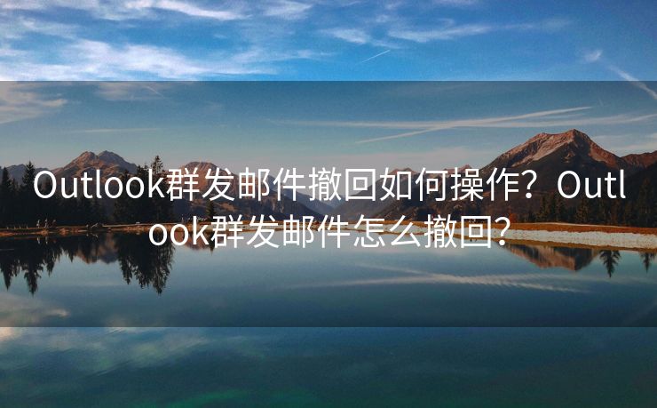 Outlook群发邮件撤回如何操作?Outlook群发邮件怎么撤回?