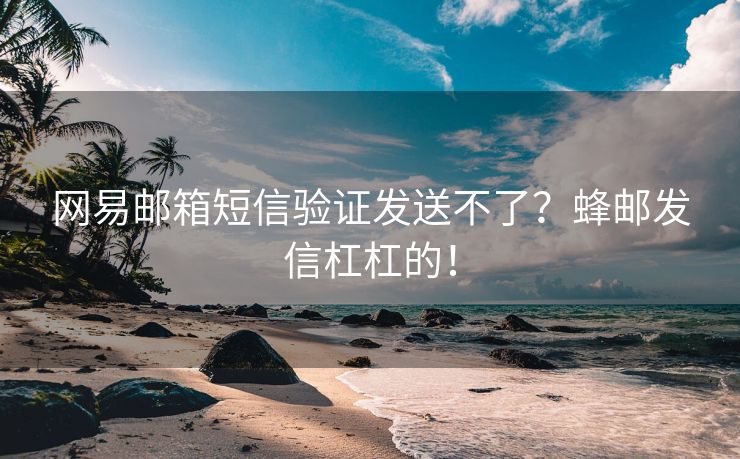 网易邮箱短信验证发送不了？蜂邮发信杠杠的！