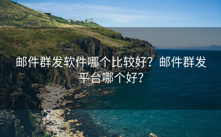 邮件群发软件哪个比较好？邮件群发平台哪个好？