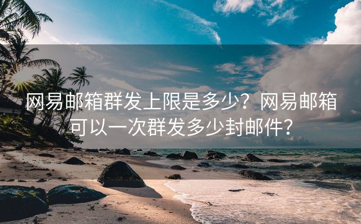 网易邮箱群发上限是多少？网易邮箱可以一次群发多少封邮件？