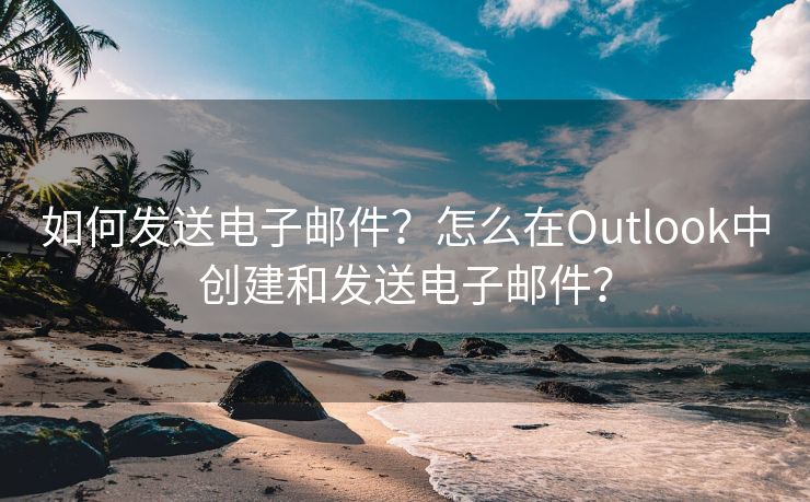 如何发送电子邮件？怎么在Outlook中创建和发送电子邮件？