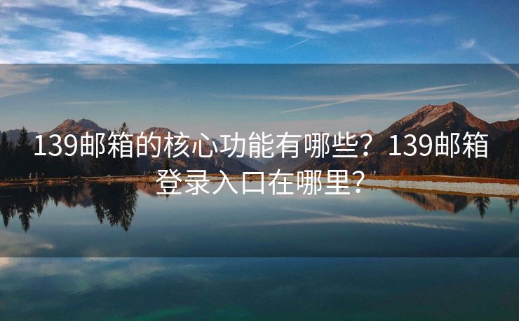 139邮箱的核心功能有哪些？139邮箱登录入口在哪里？