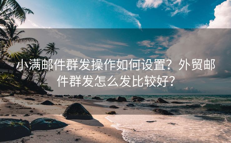 小满邮件群发操作如何设置？外贸邮件群发怎么发比较好？