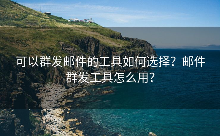 可以群发邮件的工具如何选择？邮件群发工具怎么用？