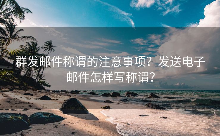 群发邮件称谓的注意事项？发送电子邮件怎样写称谓？