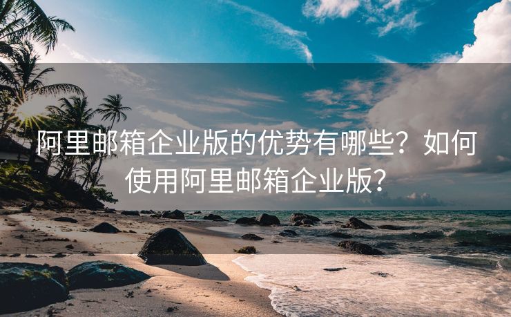 阿里邮箱企业版的优势有哪些？如何使用阿里邮箱企业版？