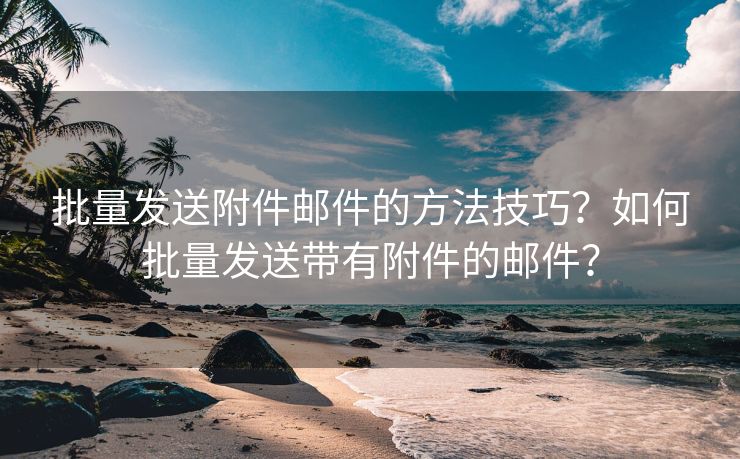 批量发送附件邮件的方法技巧？如何批量发送带有附件的邮件？