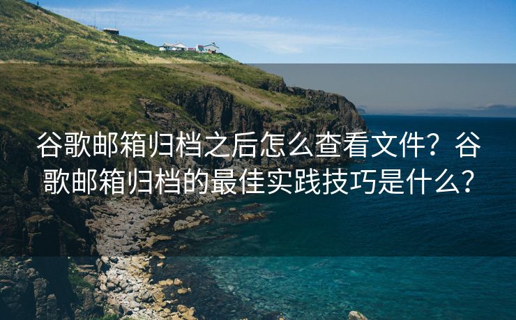 谷歌邮箱归档之后怎么查看文件？谷歌邮箱归档的最佳实践技巧是什么？