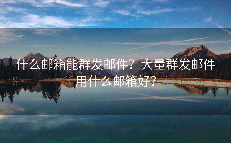 什么邮箱能群发邮件？大量群发邮件用什么邮箱好？