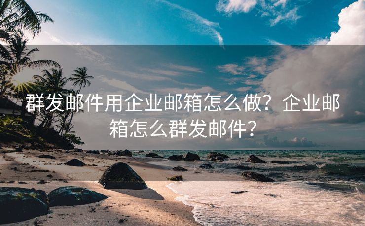 群发邮件用企业邮箱怎么做？企业邮箱怎么群发邮件？