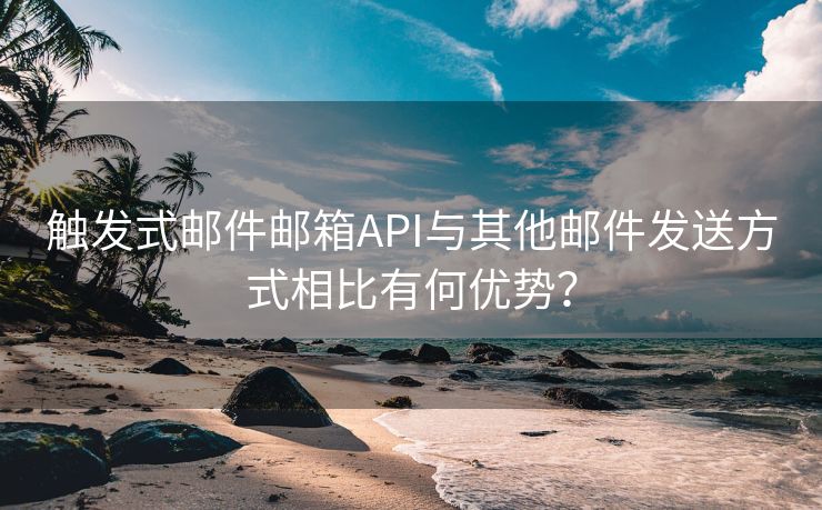 触发式邮件邮箱API与其他邮件发送方式相比有何优势？