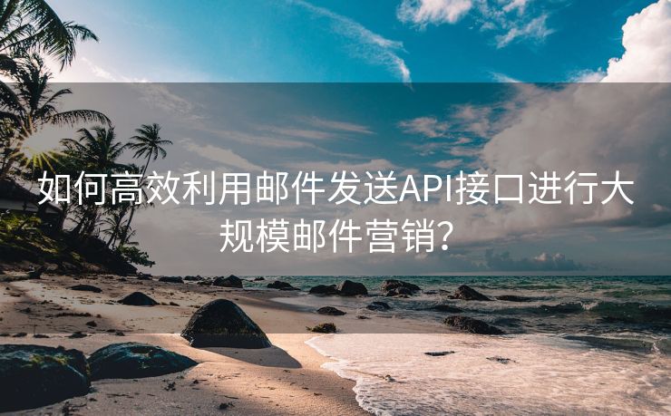 如何高效利用邮件发送API接口进行大规模邮件营销？